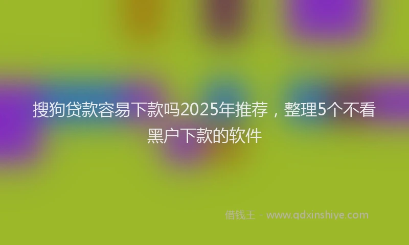 搜狗贷款容易下款吗2025年推荐，整理5个不看黑户下款的软件