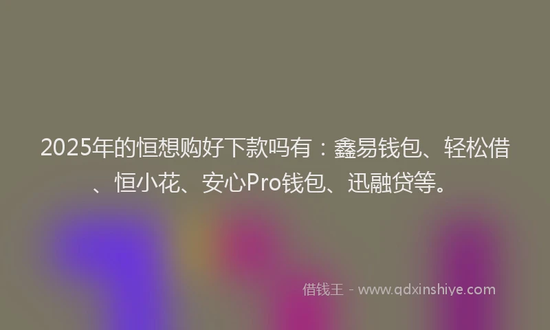 2025年的恒想购好下款吗有：鑫易钱包、轻松借、恒小花、安心Pro钱包、迅融贷等。