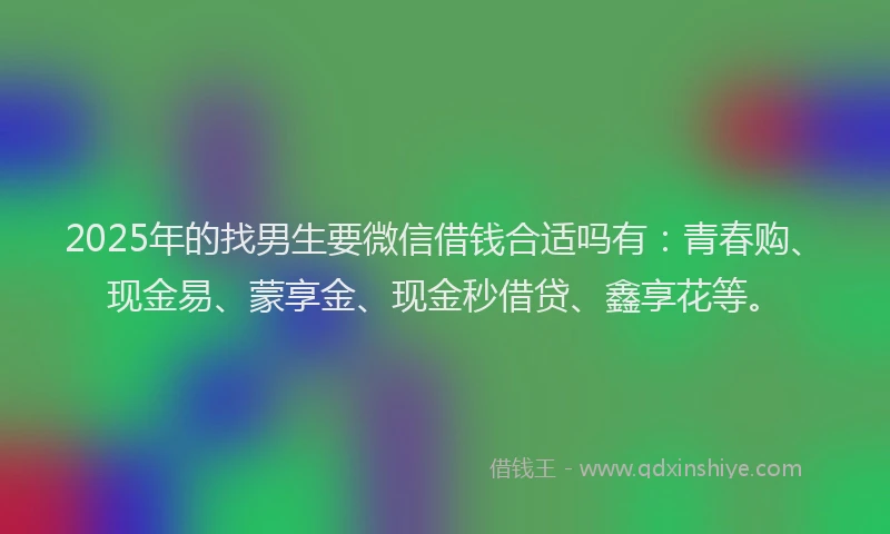 2025年的找男生要微信借钱合适吗有：青春购、现金易、蒙享金、现金秒借贷、鑫享花等。
