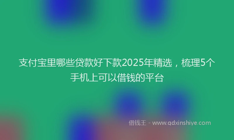 支付宝里哪些贷款好下款2025年精选，梳理5个手机上可以借钱的平台