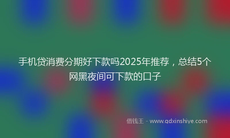 手机贷消费分期好下款吗2025年推荐，总结5个网黑夜间可下款的口子