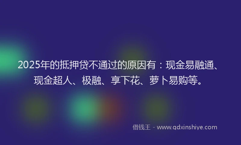 2025年的抵押贷不通过的原因有：现金易融通、现金超人、极融、享下花、萝卜易购等。