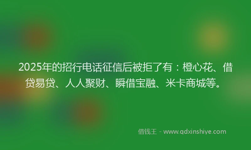 2025年的招行电话征信后被拒了有：橙心花、借贷易贷、人人聚财、瞬借宝融、米卡商城等。