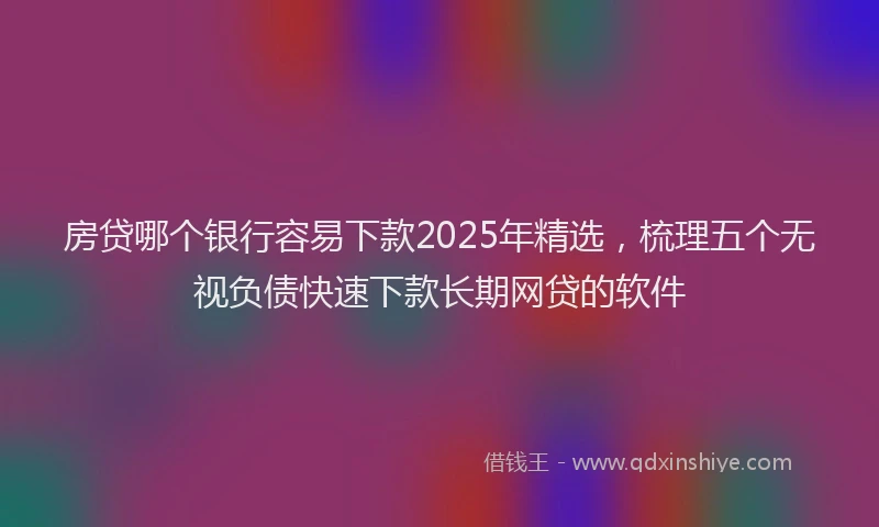 房贷哪个银行容易下款2025年精选，梳理五个无视负债快速下款长期网贷的软件