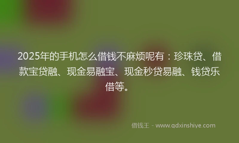 2025年的手机怎么借钱不麻烦呢有：珍珠贷、借款宝贷融、现金易融宝、现金秒贷易融、钱贷乐借等。