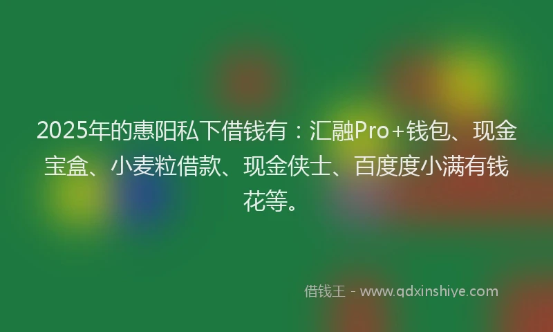 2025年的惠阳私下借钱有：汇融Pro+钱包、现金宝盒、小麦粒借款、现金侠士、百度度小满有钱花等。