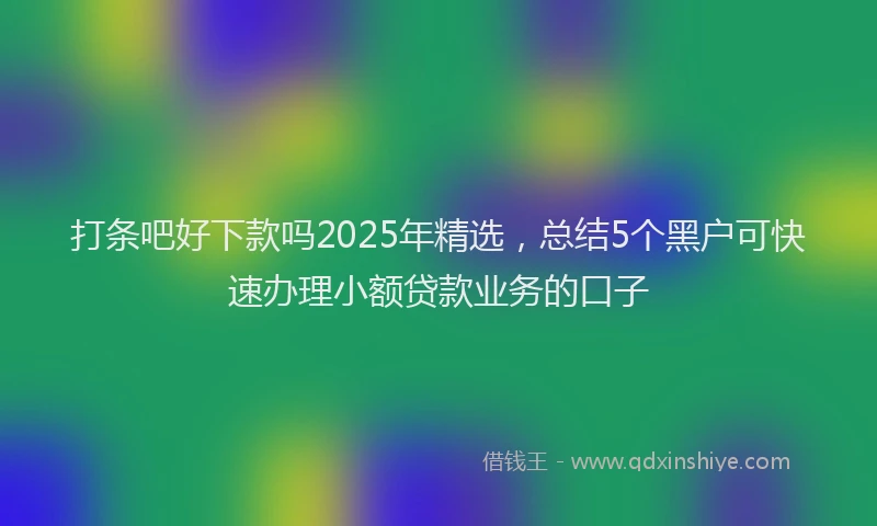 打条吧好下款吗2025年精选，总结5个黑户可快速办理小额贷款业务的口子
