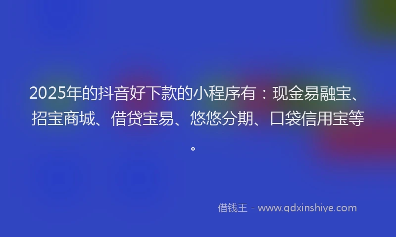 2025年的抖音好下款的小程序有：现金易融宝、招宝商城、借贷宝易、悠悠分期、口袋信用宝等。