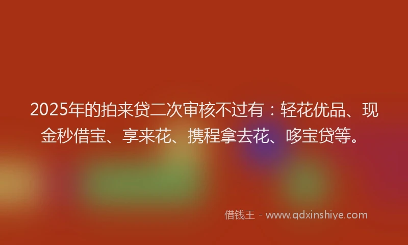 2025年的拍来贷二次审核不过有：轻花优品、现金秒借宝、享来花、携程拿去花、哆宝贷等。