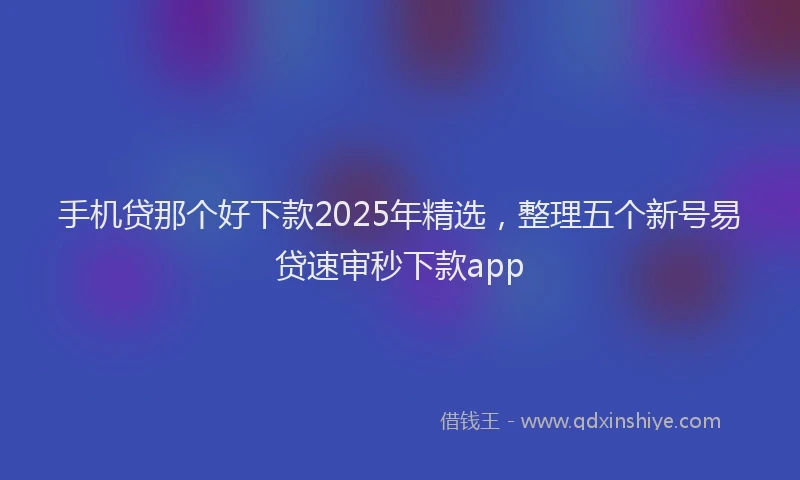 手机贷那个好下款2025年精选，整理五个新号易贷速审秒下款app