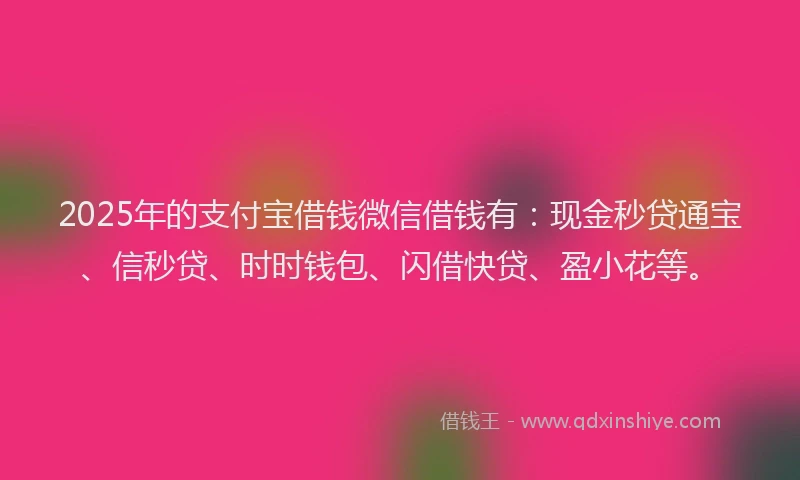 2025年的支付宝借钱微信借钱有：现金秒贷通宝、信秒贷、时时钱包、闪借快贷、盈小花等。