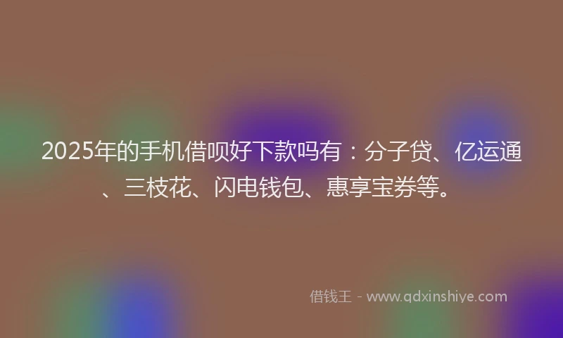 2025年的手机借呗好下款吗有：分子贷、亿运通、三枝花、闪电钱包、惠享宝券等。