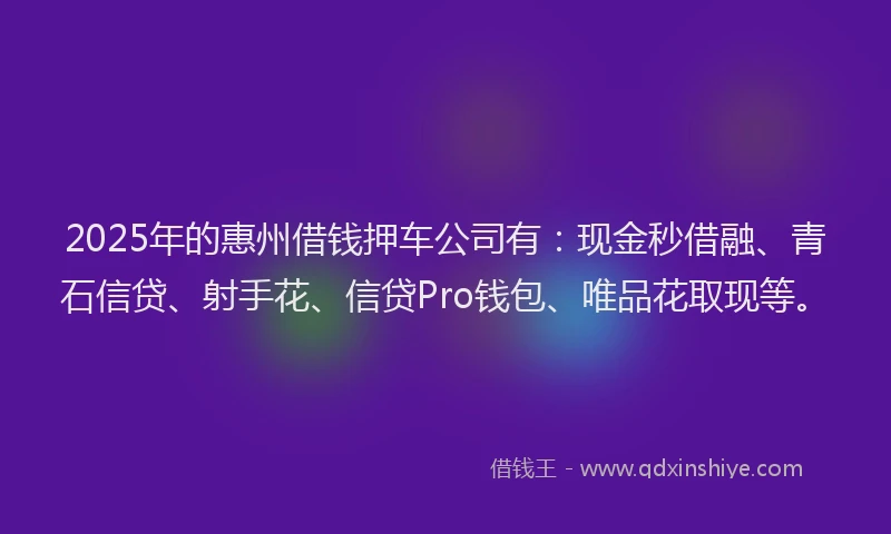 2025年的惠州借钱押车公司有：现金秒借融、青石信贷、射手花、信贷Pro钱包、唯品花取现等。