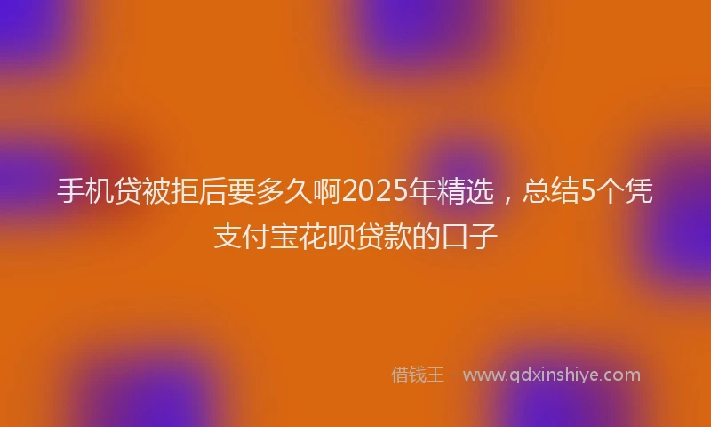 手机贷被拒后要多久啊2025年精选，总结5个凭支付宝花呗贷款的口子