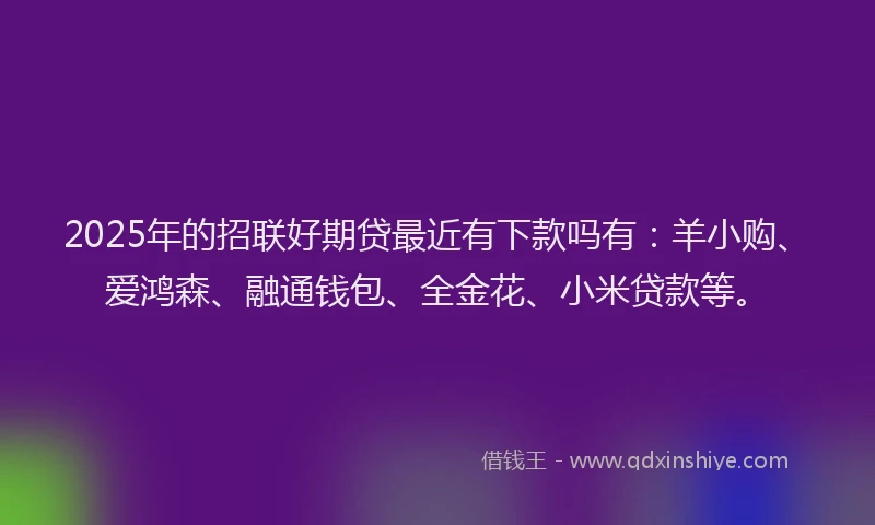 2025年的招联好期贷最近有下款吗有：羊小购、爱鸿森、融通钱包、全金花、小米贷款等。