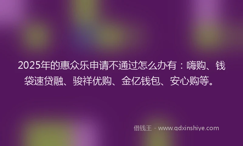 2025年的惠众乐申请不通过怎么办有：嗨购、钱袋速贷融、骏祥优购、金亿钱包、安心购等。