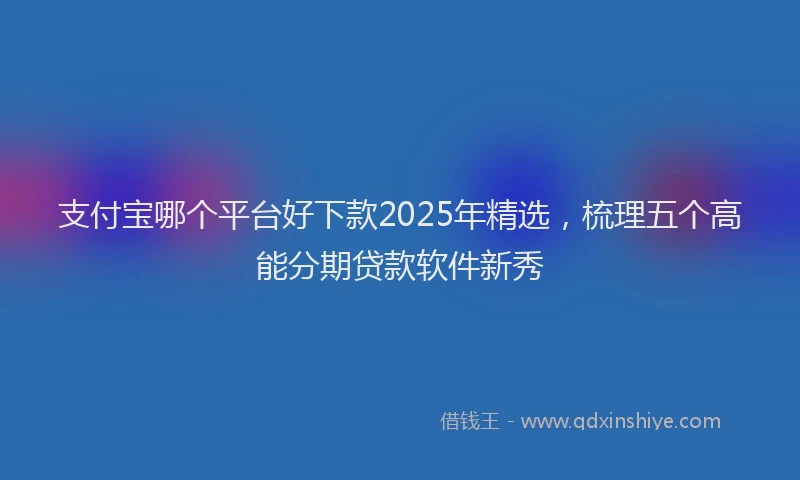 支付宝哪个平台好下款2025年精选，梳理五个高能分期贷款软件新秀