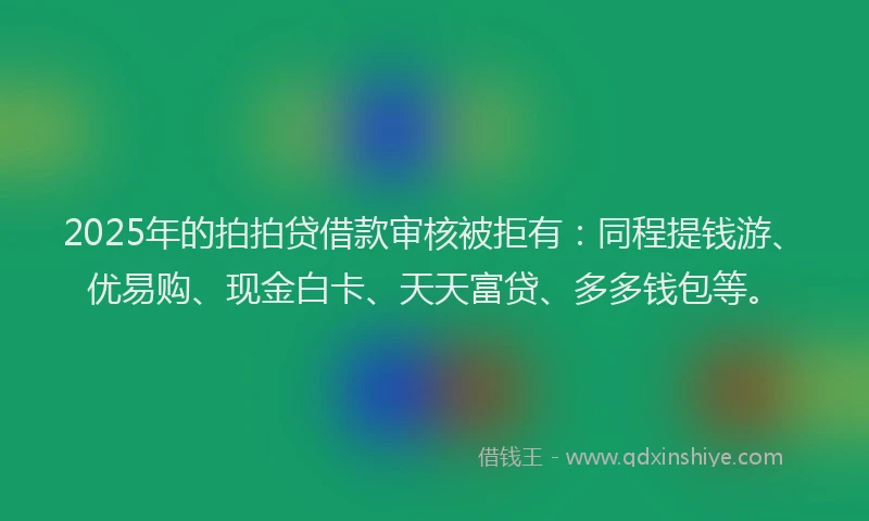 2025年的拍拍贷借款审核被拒有：同程提钱游、优易购、现金白卡、天天富贷、多多钱包等。