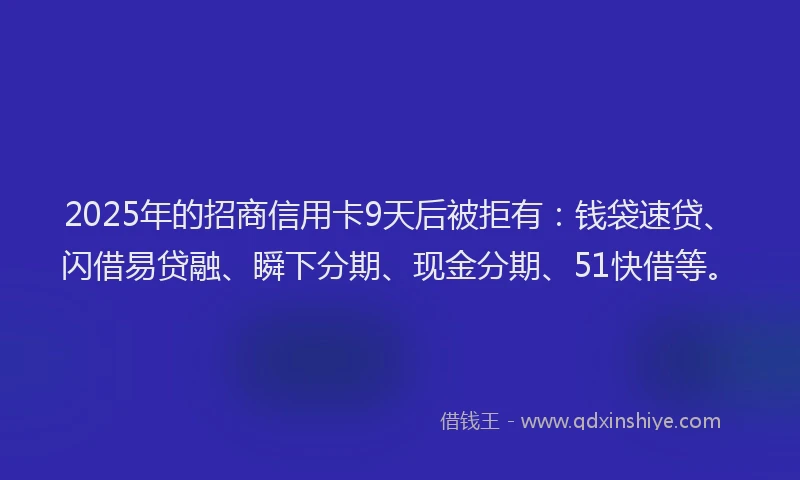 2025年的招商信用卡9天后被拒有：钱袋速贷、闪借易贷融、瞬下分期、现金分期、51快借等。