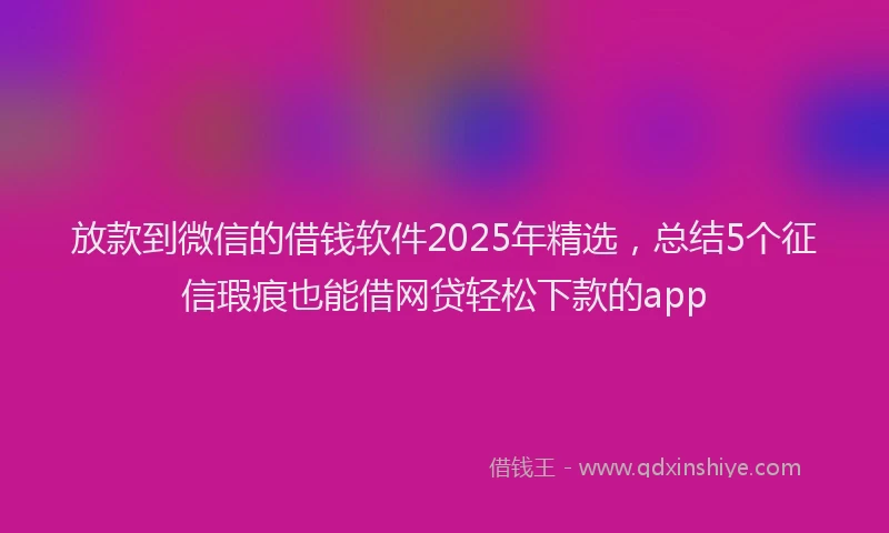 放款到微信的借钱软件2025年精选，总结5个征信瑕疵也能借网贷轻松下款的app