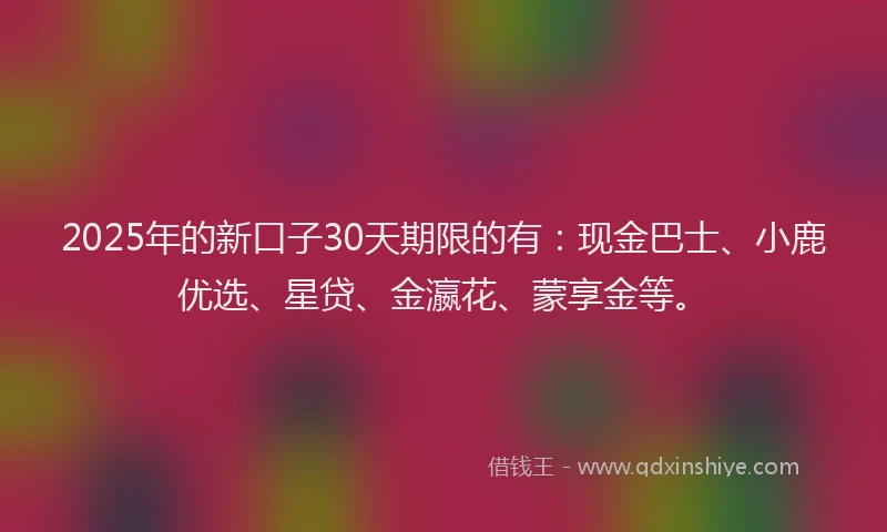 2025年的新口子30天期限的有：现金巴士、小鹿优选、星贷、金瀛花、蒙享金等。