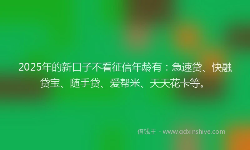 2025年的新口子不看征信年龄有：急速贷、快融贷宝、随手贷、爱帮米、天天花卡等。