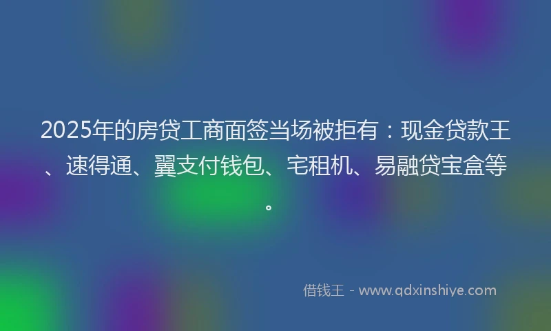2025年的房贷工商面签当场被拒有：现金贷款王、速得通、翼支付钱包、宅租机、易融贷宝盒等。