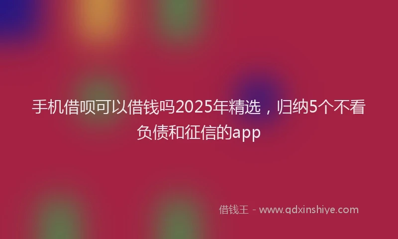 手机借呗可以借钱吗2025年精选，归纳5个不看负债和征信的app