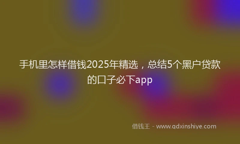 手机里怎样借钱2025年精选，总结5个黑户贷款的口子必下app