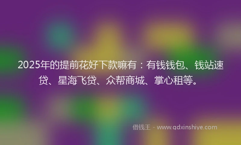 2025年的提前花好下款嘛有：有钱钱包、钱站速贷、星海飞贷、众帮商城、掌心租等。