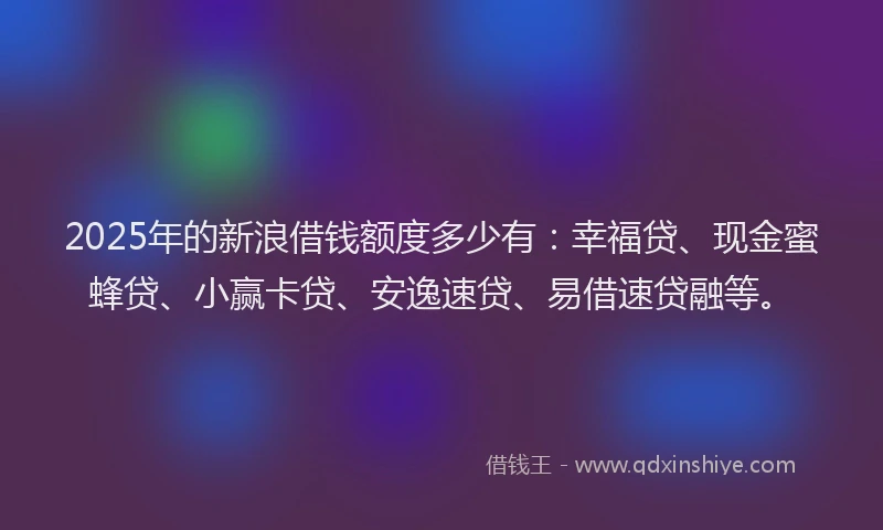 2025年的新浪借钱额度多少有：幸福贷、现金蜜蜂贷、小赢卡贷、安逸速贷、易借速贷融等。