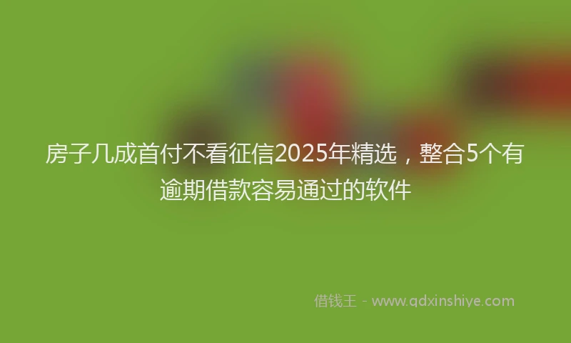 房子几成首付不看征信2025年精选，整合5个有逾期借款容易通过的软件