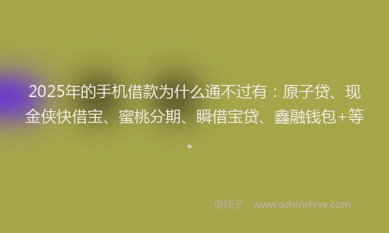 2025年的手机借款为什么通不过有：原子贷、现金侠快借宝、蜜桃分期、瞬借宝贷、鑫融钱包+等。