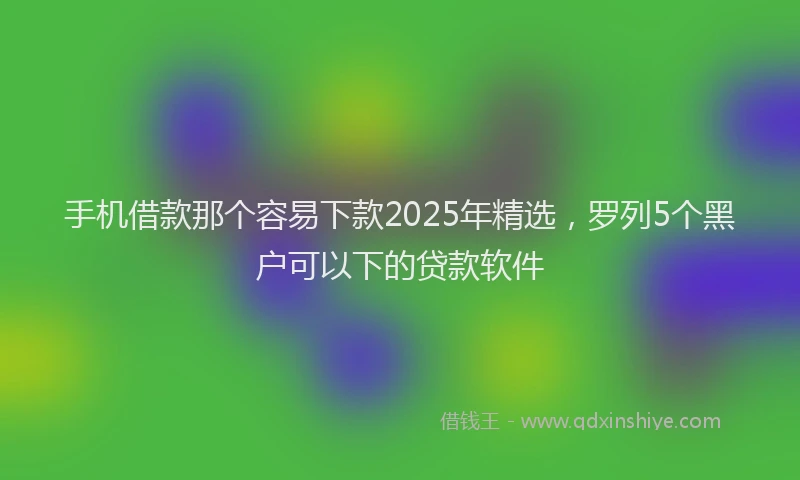 手机借款那个容易下款2025年精选，罗列5个黑户可以下的贷款软件