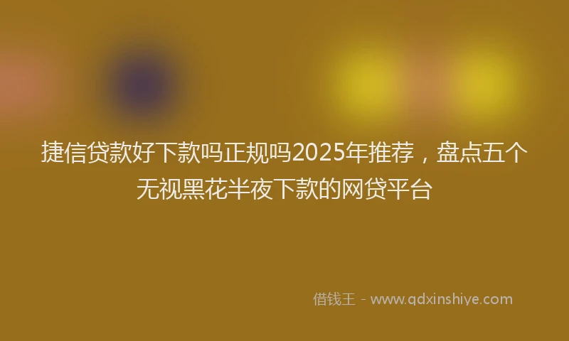 捷信贷款好下款吗正规吗2025年推荐，盘点五个无视黑花半夜下款的网贷平台