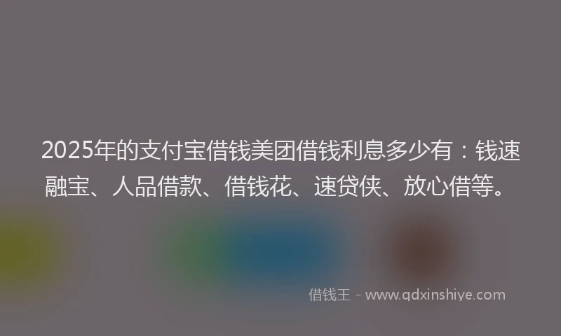 2025年的支付宝借钱美团借钱利息多少有：钱速融宝、人品借款、借钱花、速贷侠、放心借等。