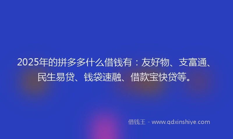 2025年的拼多多什么借钱有：友好物、支富通、民生易贷、钱袋速融、借款宝快贷等。