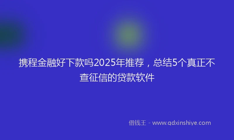 携程金融好下款吗2025年推荐，总结5个真正不查征信的贷款软件