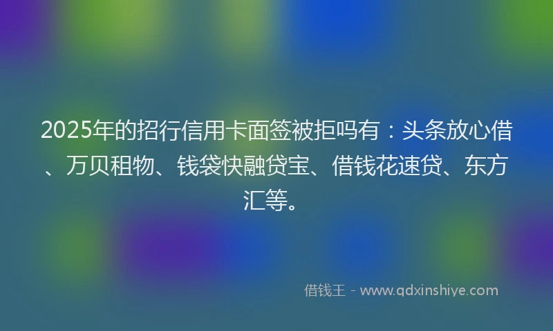 2025年的招行信用卡面签被拒吗有：头条放心借、万贝租物、钱袋快融贷宝、借钱花速贷、东方汇等。
