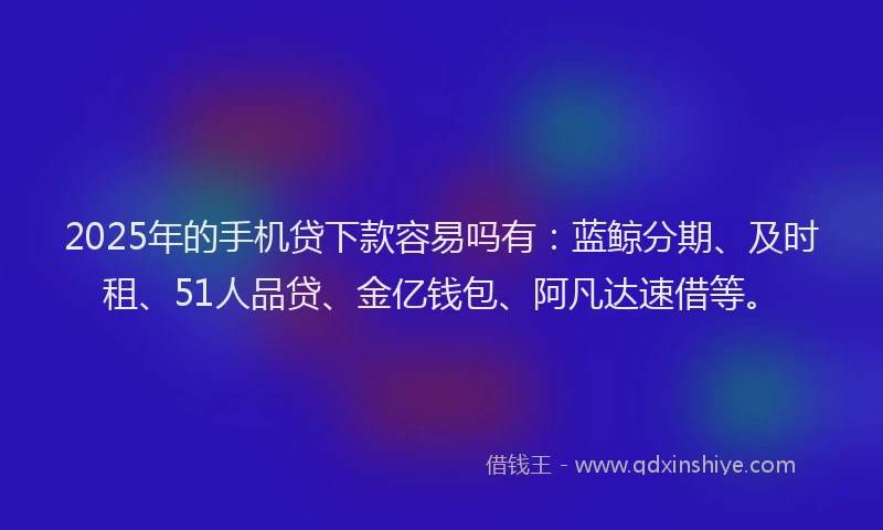 2025年的手机贷下款容易吗有：蓝鲸分期、及时租、51人品贷、金亿钱包、阿凡达速借等。