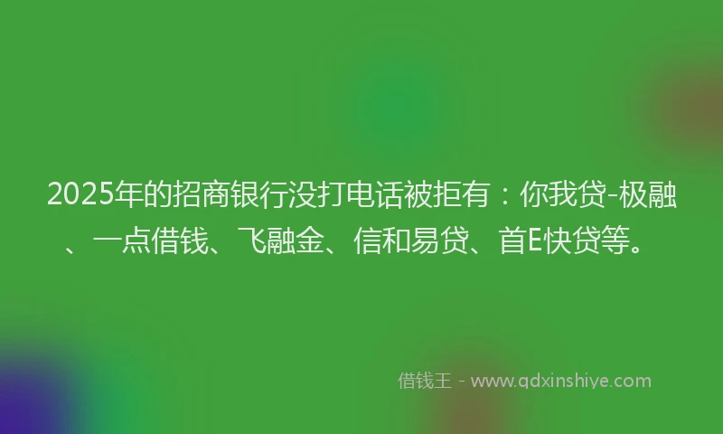 2025年的招商银行没打电话被拒有：你我贷-极融、一点借钱、飞融金、信和易贷、首E快贷等。