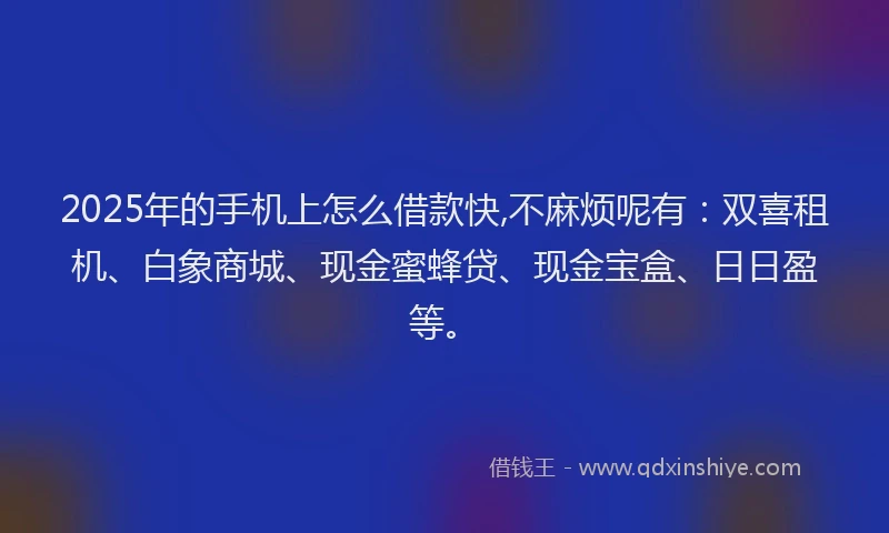 2025年的手机上怎么借款快,不麻烦呢有：双喜租机、白象商城、现金蜜蜂贷、现金宝盒、日日盈等。