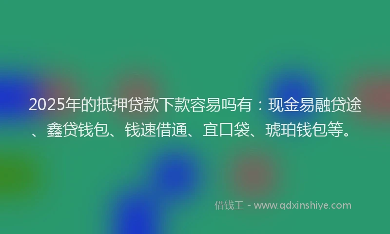 2025年的抵押贷款下款容易吗有：现金易融贷途、鑫贷钱包、钱速借通、宜口袋、琥珀钱包等。