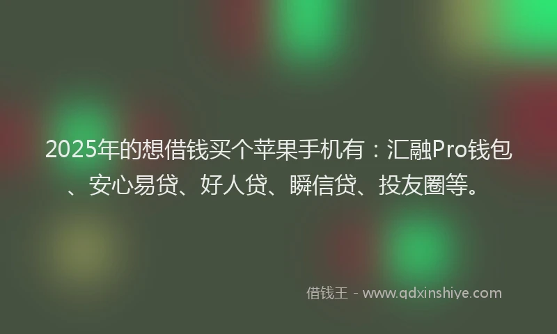 2025年的想借钱买个苹果手机有：汇融Pro钱包、安心易贷、好人贷、瞬信贷、投友圈等。