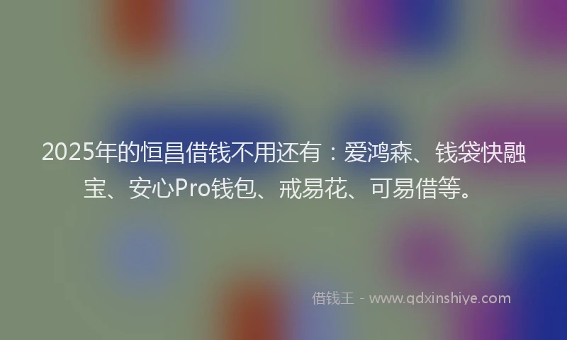 2025年的恒昌借钱不用还有：爱鸿森、钱袋快融宝、安心Pro钱包、戒易花、可易借等。
