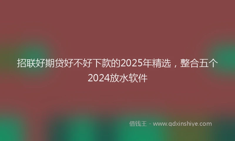 招联好期贷好不好下款的2025年精选，整合五个2024放水软件