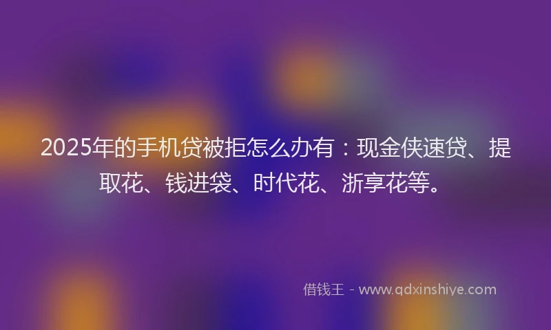 2025年的手机贷被拒怎么办有：现金侠速贷、提取花、钱进袋、时代花、浙享花等。