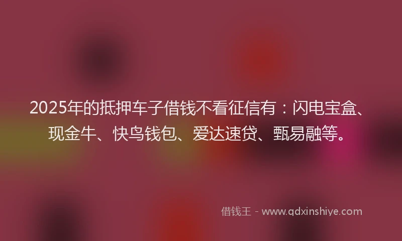 2025年的抵押车子借钱不看征信有：闪电宝盒、现金牛、快鸟钱包、爱达速贷、甄易融等。