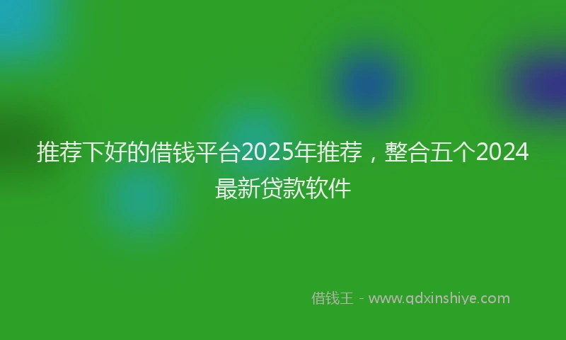 推荐下好的借钱平台2025年推荐，整合五个2024最新贷款软件