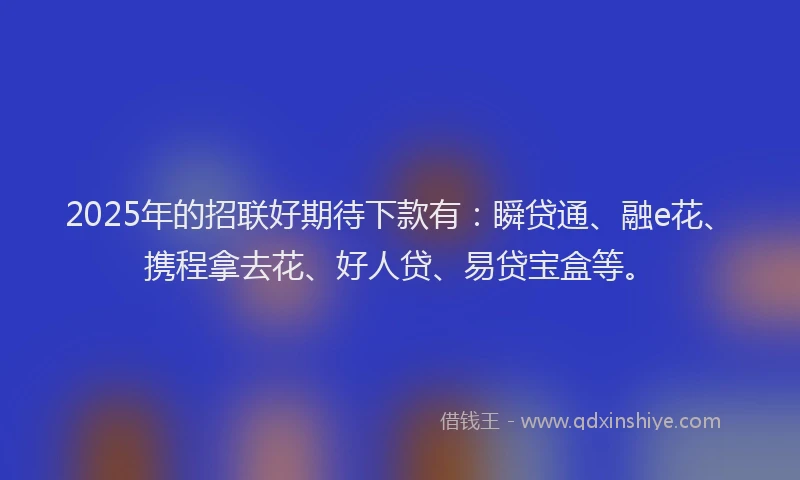 2025年的招联好期待下款有：瞬贷通、融e花、携程拿去花、好人贷、易贷宝盒等。